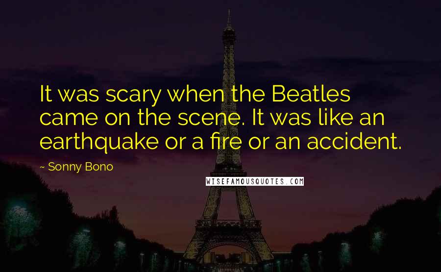 Sonny Bono Quotes: It was scary when the Beatles came on the scene. It was like an earthquake or a fire or an accident.