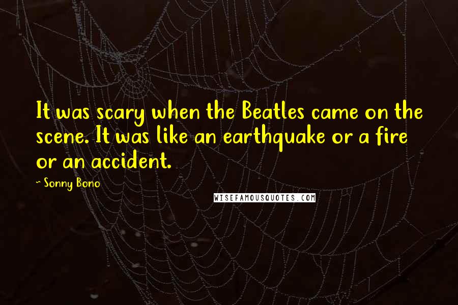 Sonny Bono Quotes: It was scary when the Beatles came on the scene. It was like an earthquake or a fire or an accident.