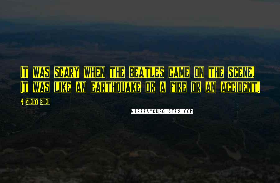 Sonny Bono Quotes: It was scary when the Beatles came on the scene. It was like an earthquake or a fire or an accident.