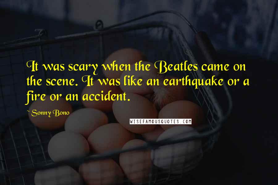 Sonny Bono Quotes: It was scary when the Beatles came on the scene. It was like an earthquake or a fire or an accident.