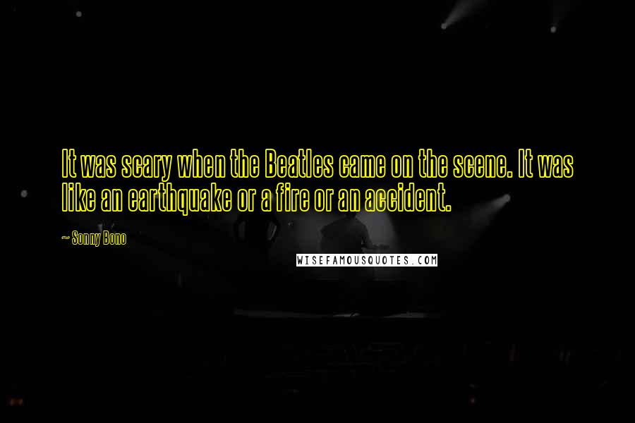 Sonny Bono Quotes: It was scary when the Beatles came on the scene. It was like an earthquake or a fire or an accident.