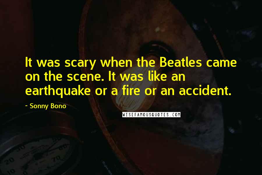 Sonny Bono Quotes: It was scary when the Beatles came on the scene. It was like an earthquake or a fire or an accident.