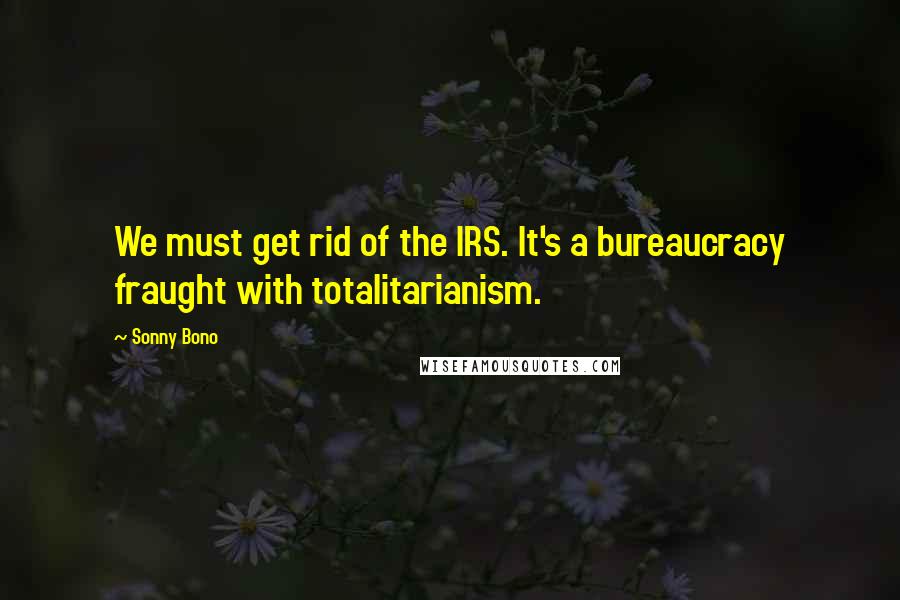 Sonny Bono Quotes: We must get rid of the IRS. It's a bureaucracy fraught with totalitarianism.