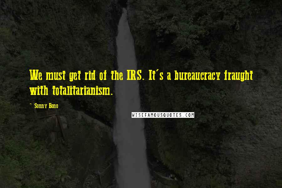 Sonny Bono Quotes: We must get rid of the IRS. It's a bureaucracy fraught with totalitarianism.