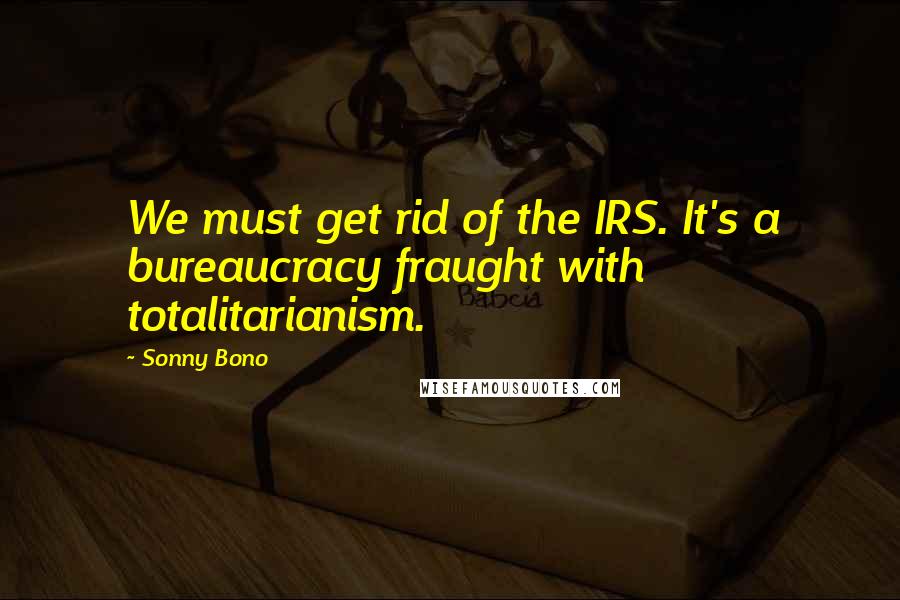 Sonny Bono Quotes: We must get rid of the IRS. It's a bureaucracy fraught with totalitarianism.