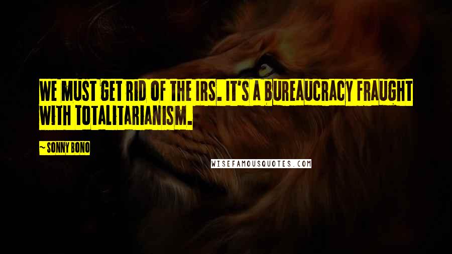 Sonny Bono Quotes: We must get rid of the IRS. It's a bureaucracy fraught with totalitarianism.