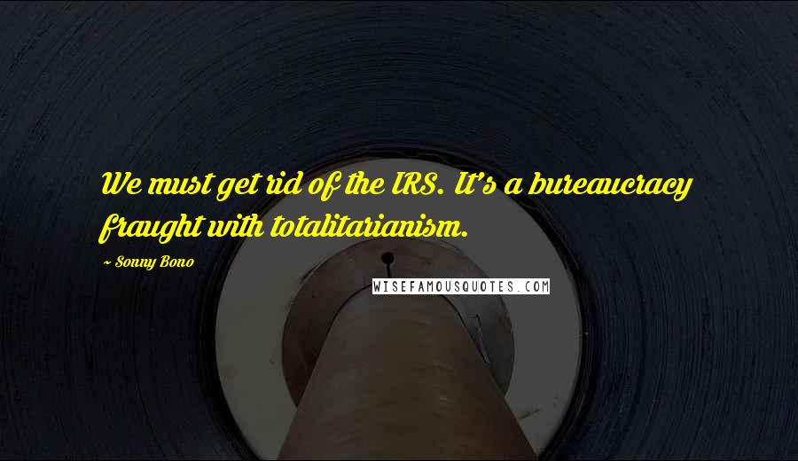 Sonny Bono Quotes: We must get rid of the IRS. It's a bureaucracy fraught with totalitarianism.