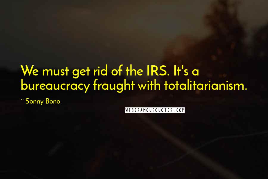 Sonny Bono Quotes: We must get rid of the IRS. It's a bureaucracy fraught with totalitarianism.