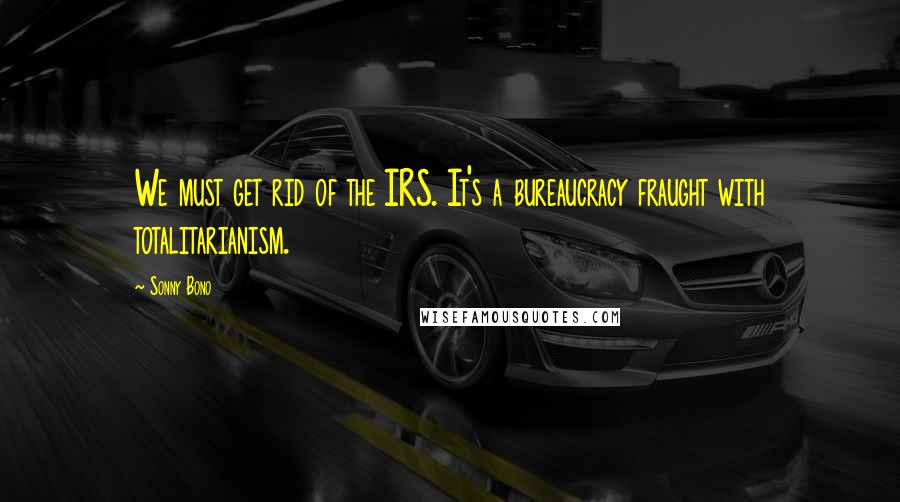 Sonny Bono Quotes: We must get rid of the IRS. It's a bureaucracy fraught with totalitarianism.