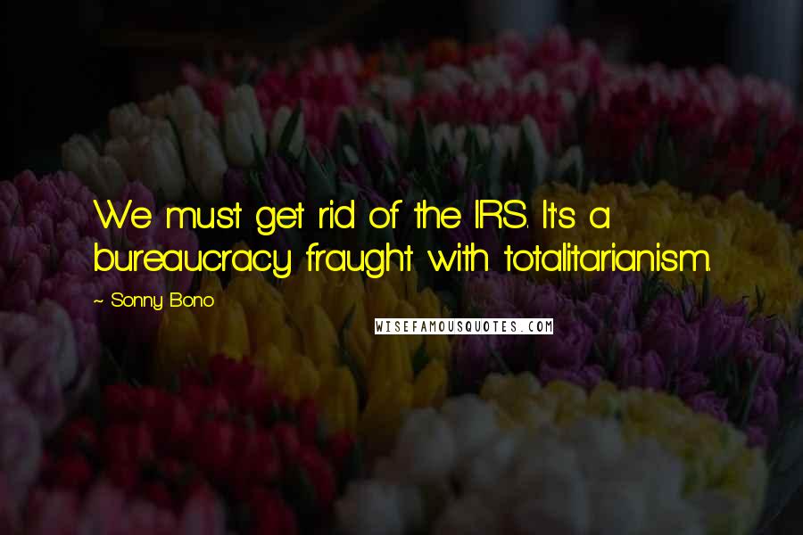 Sonny Bono Quotes: We must get rid of the IRS. It's a bureaucracy fraught with totalitarianism.