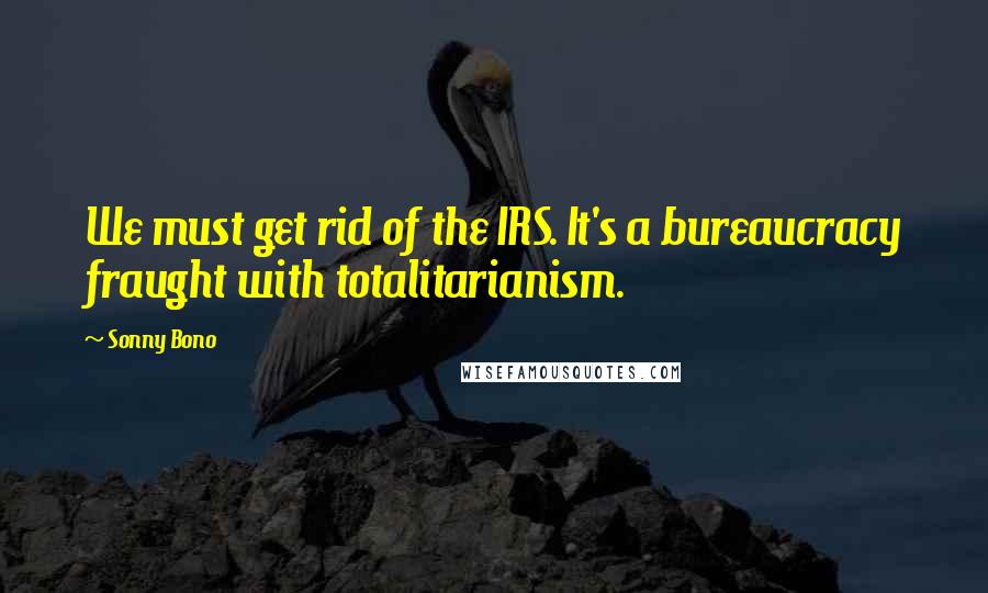 Sonny Bono Quotes: We must get rid of the IRS. It's a bureaucracy fraught with totalitarianism.