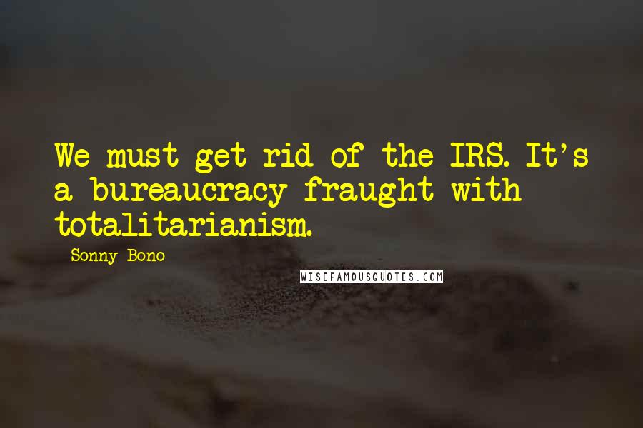 Sonny Bono Quotes: We must get rid of the IRS. It's a bureaucracy fraught with totalitarianism.