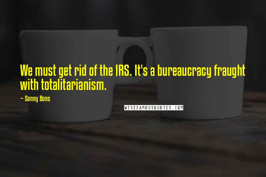 Sonny Bono Quotes: We must get rid of the IRS. It's a bureaucracy fraught with totalitarianism.