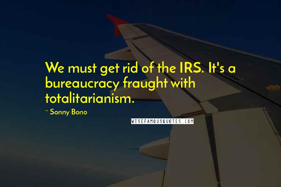 Sonny Bono Quotes: We must get rid of the IRS. It's a bureaucracy fraught with totalitarianism.