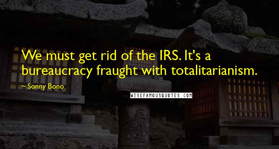 Sonny Bono Quotes: We must get rid of the IRS. It's a bureaucracy fraught with totalitarianism.