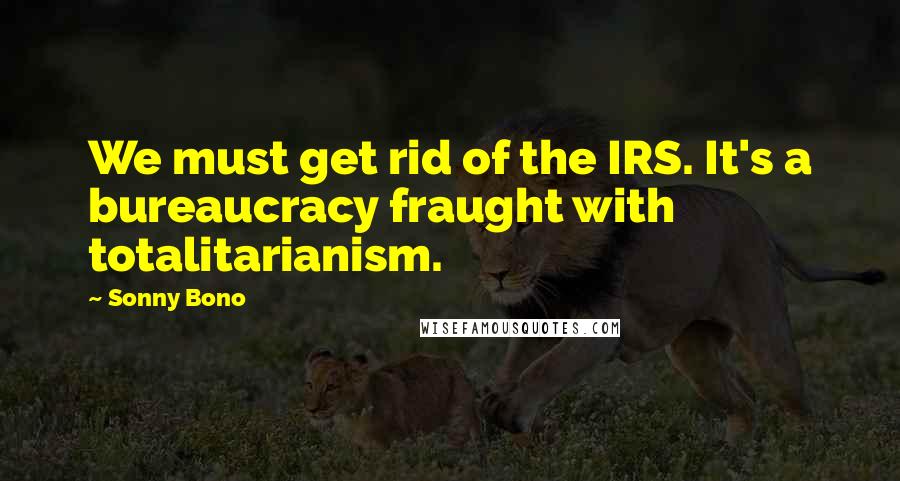 Sonny Bono Quotes: We must get rid of the IRS. It's a bureaucracy fraught with totalitarianism.