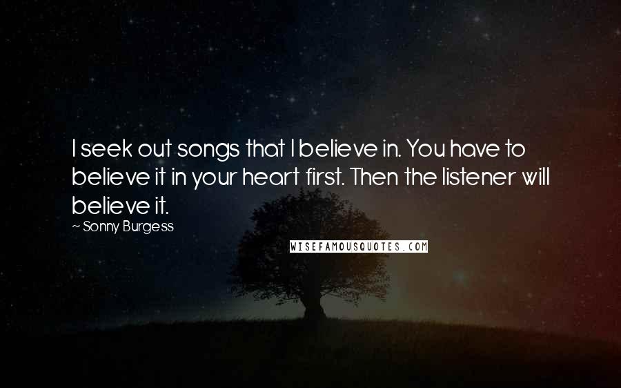 Sonny Burgess Quotes: I seek out songs that I believe in. You have to believe it in your heart first. Then the listener will believe it.
