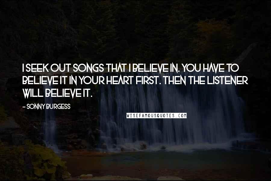 Sonny Burgess Quotes: I seek out songs that I believe in. You have to believe it in your heart first. Then the listener will believe it.