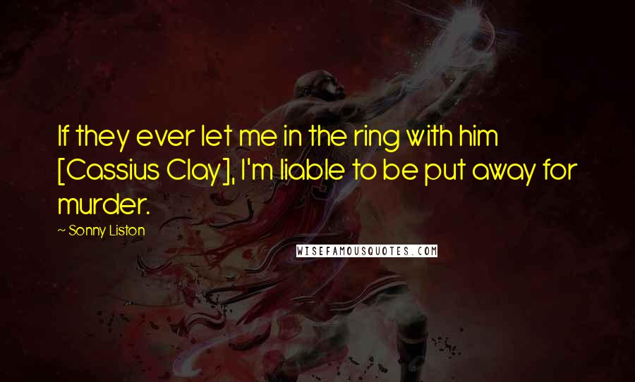 Sonny Liston Quotes: If they ever let me in the ring with him [Cassius Clay], I'm liable to be put away for murder.