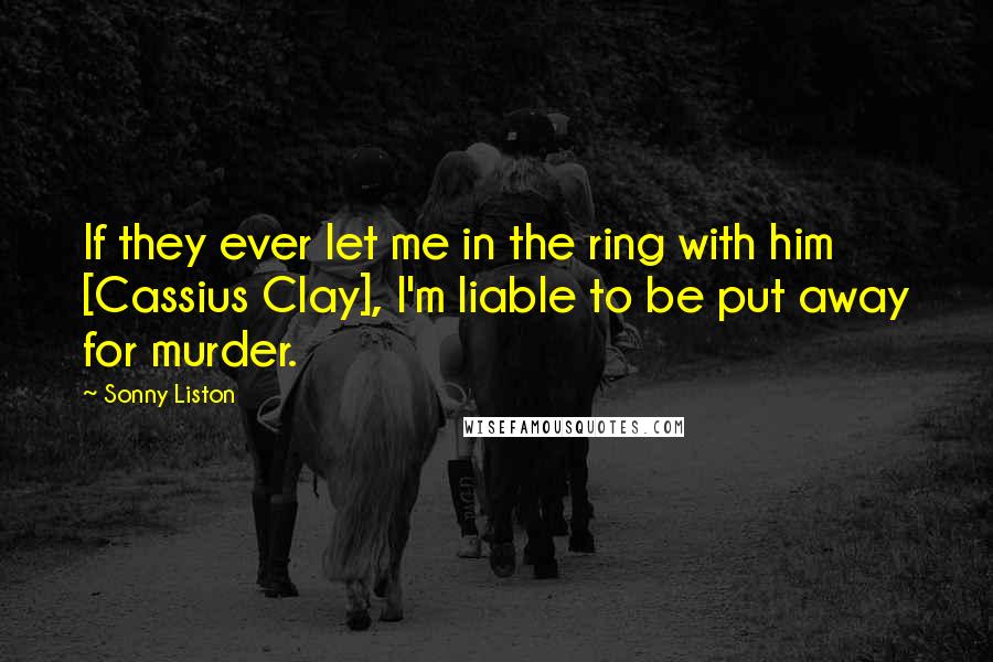 Sonny Liston Quotes: If they ever let me in the ring with him [Cassius Clay], I'm liable to be put away for murder.