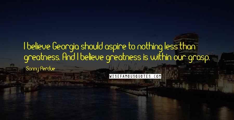 Sonny Perdue Quotes: I believe Georgia should aspire to nothing less than greatness. And I believe greatness is within our grasp.