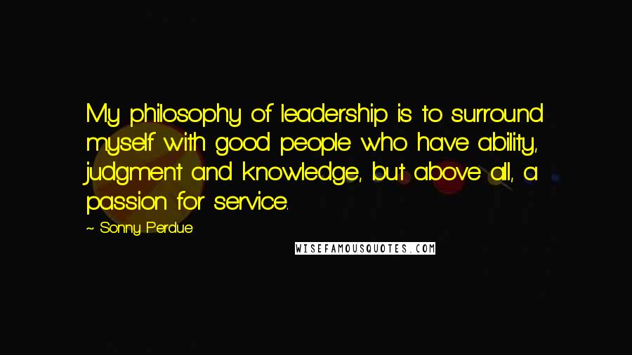 Sonny Perdue Quotes: My philosophy of leadership is to surround myself with good people who have ability, judgment and knowledge, but above all, a passion for service.