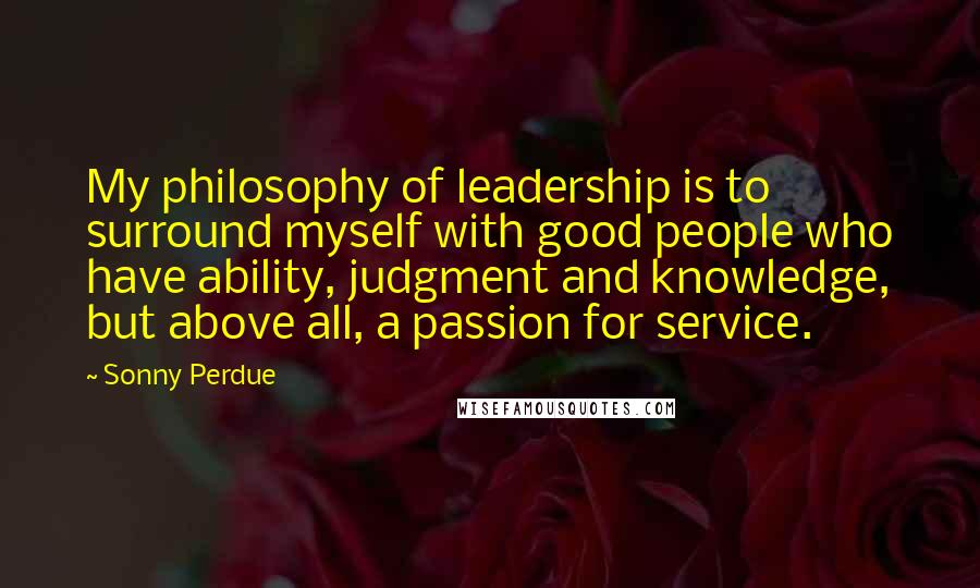 Sonny Perdue Quotes: My philosophy of leadership is to surround myself with good people who have ability, judgment and knowledge, but above all, a passion for service.