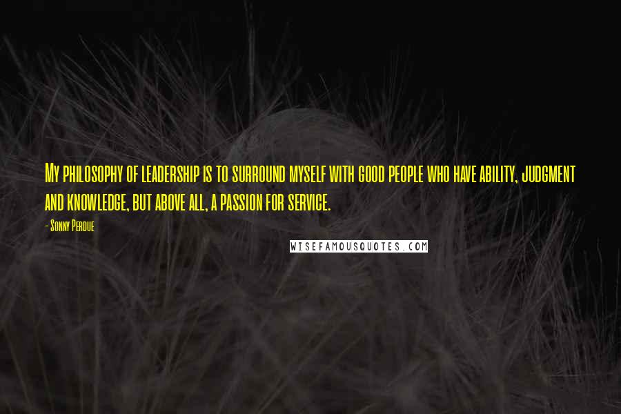Sonny Perdue Quotes: My philosophy of leadership is to surround myself with good people who have ability, judgment and knowledge, but above all, a passion for service.