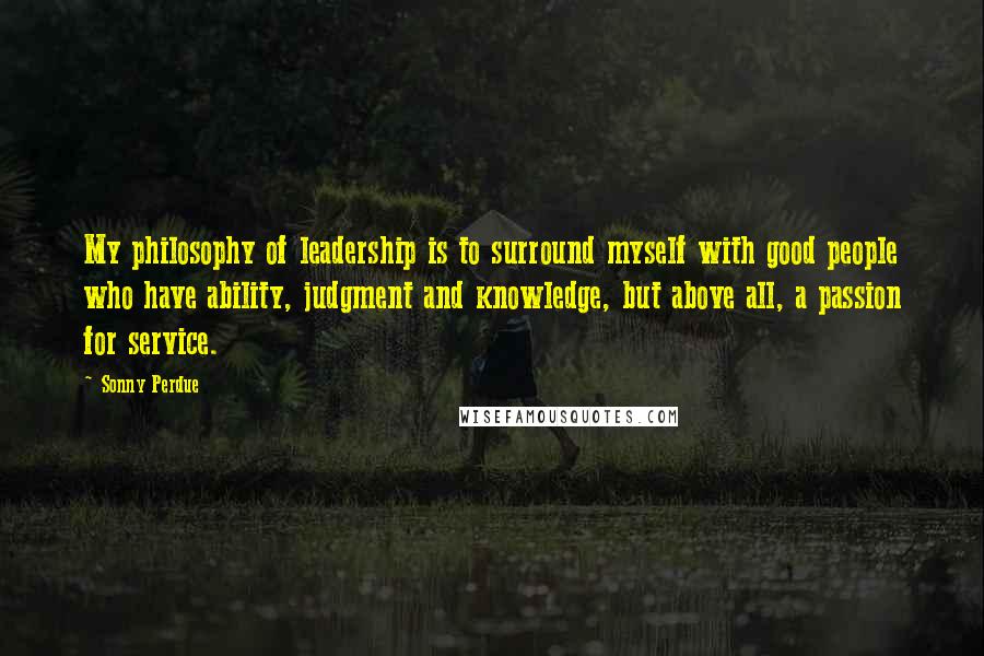 Sonny Perdue Quotes: My philosophy of leadership is to surround myself with good people who have ability, judgment and knowledge, but above all, a passion for service.