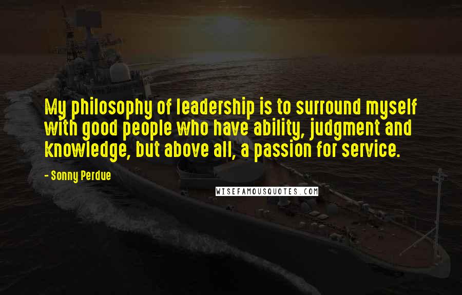 Sonny Perdue Quotes: My philosophy of leadership is to surround myself with good people who have ability, judgment and knowledge, but above all, a passion for service.