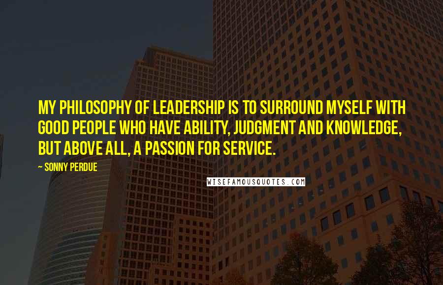 Sonny Perdue Quotes: My philosophy of leadership is to surround myself with good people who have ability, judgment and knowledge, but above all, a passion for service.