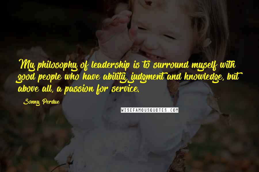 Sonny Perdue Quotes: My philosophy of leadership is to surround myself with good people who have ability, judgment and knowledge, but above all, a passion for service.