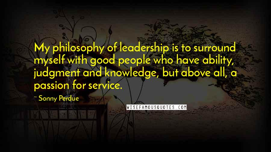 Sonny Perdue Quotes: My philosophy of leadership is to surround myself with good people who have ability, judgment and knowledge, but above all, a passion for service.