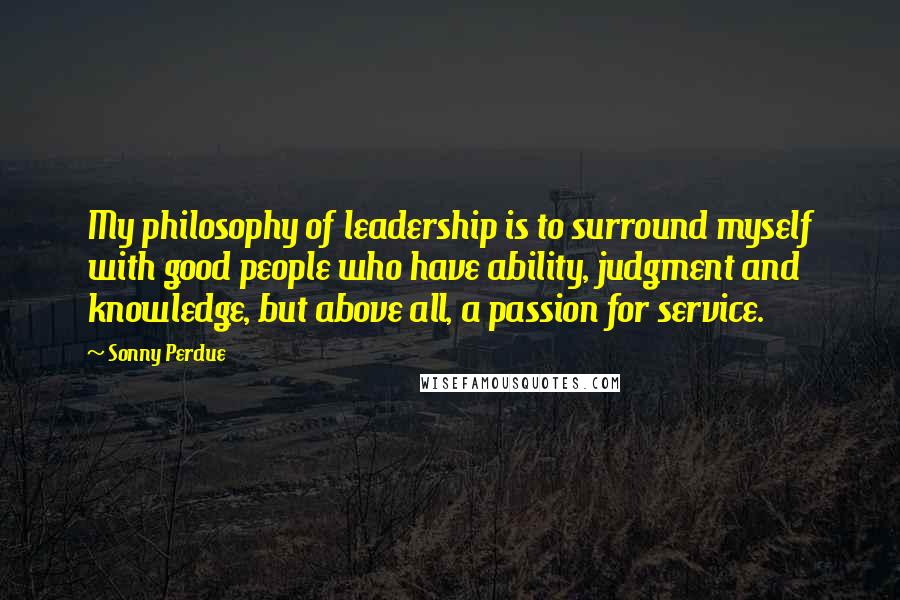 Sonny Perdue Quotes: My philosophy of leadership is to surround myself with good people who have ability, judgment and knowledge, but above all, a passion for service.