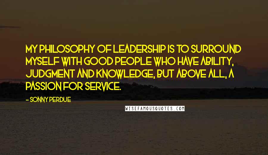 Sonny Perdue Quotes: My philosophy of leadership is to surround myself with good people who have ability, judgment and knowledge, but above all, a passion for service.