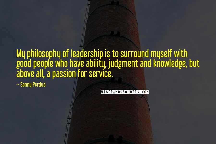 Sonny Perdue Quotes: My philosophy of leadership is to surround myself with good people who have ability, judgment and knowledge, but above all, a passion for service.