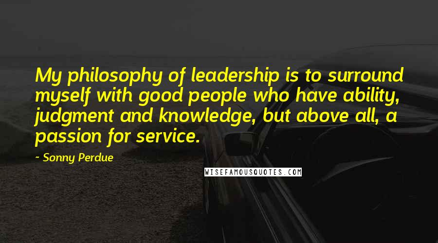 Sonny Perdue Quotes: My philosophy of leadership is to surround myself with good people who have ability, judgment and knowledge, but above all, a passion for service.