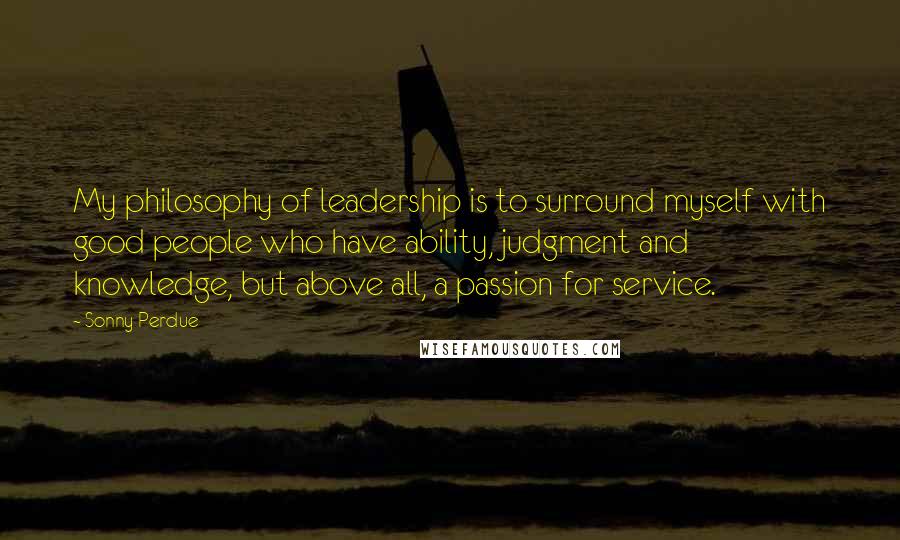 Sonny Perdue Quotes: My philosophy of leadership is to surround myself with good people who have ability, judgment and knowledge, but above all, a passion for service.