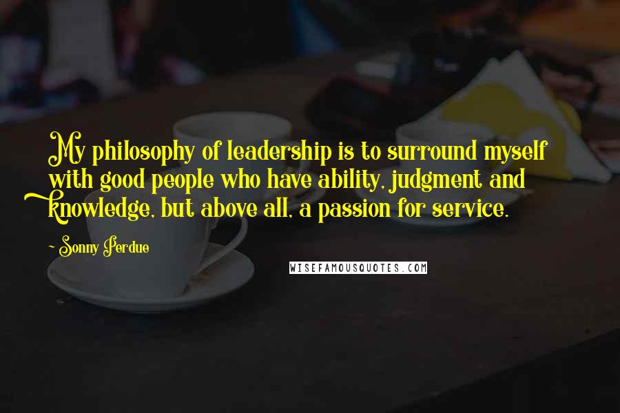 Sonny Perdue Quotes: My philosophy of leadership is to surround myself with good people who have ability, judgment and knowledge, but above all, a passion for service.