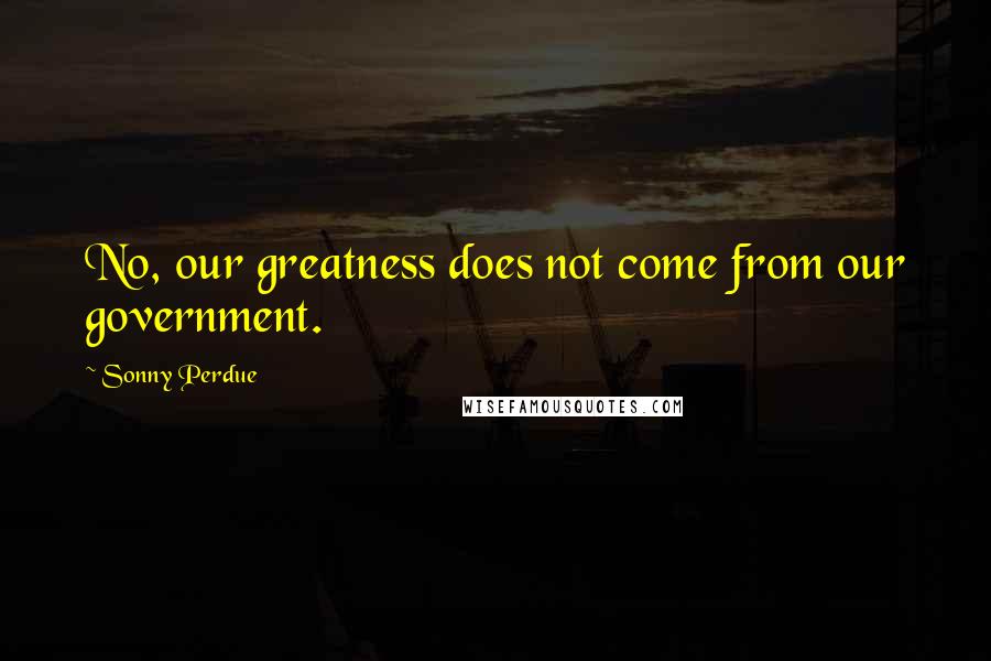 Sonny Perdue Quotes: No, our greatness does not come from our government.