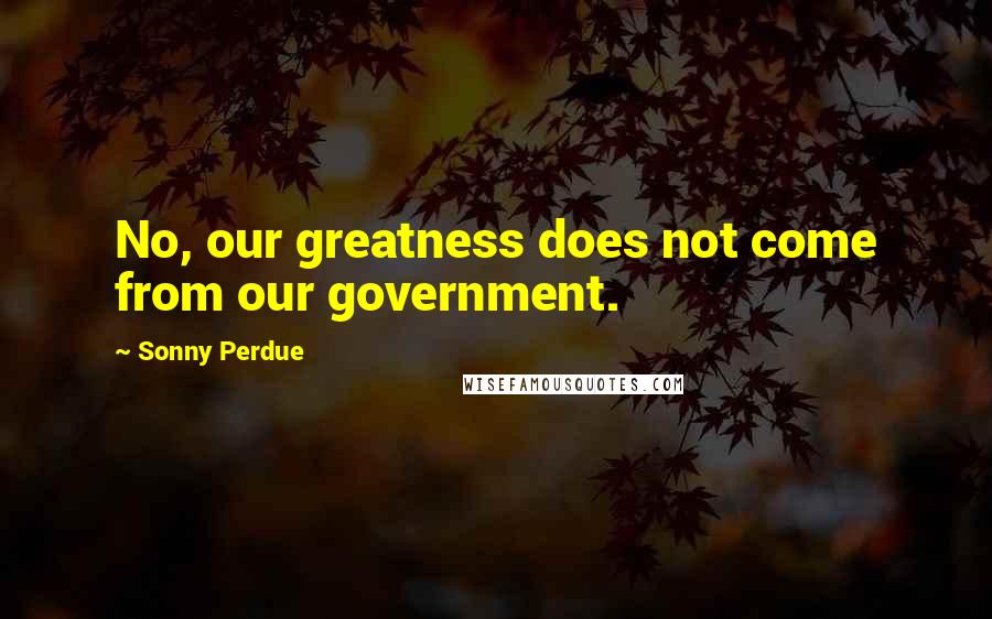 Sonny Perdue Quotes: No, our greatness does not come from our government.