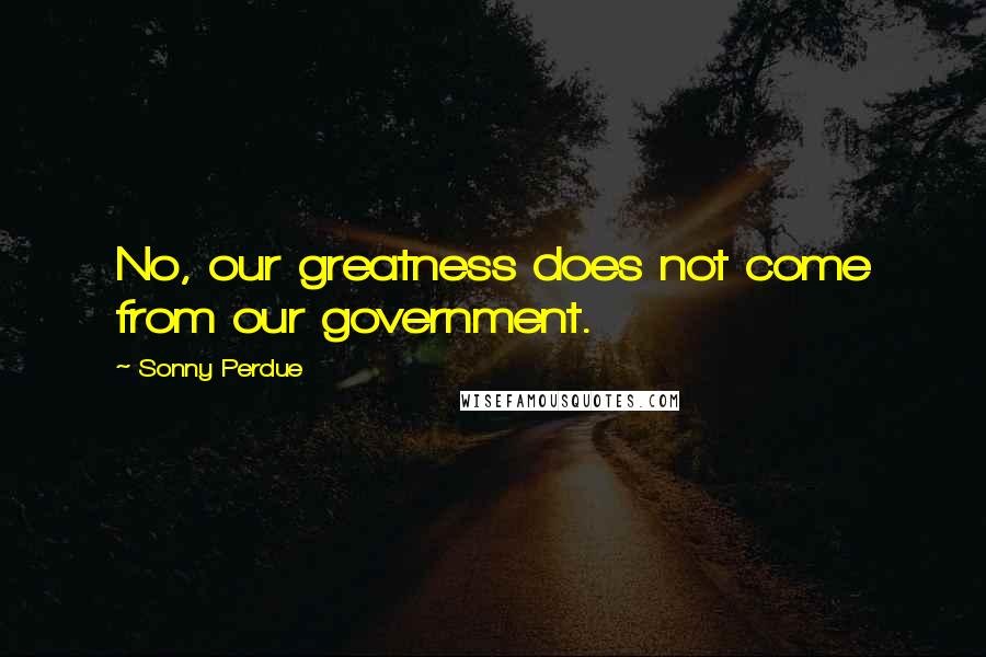 Sonny Perdue Quotes: No, our greatness does not come from our government.