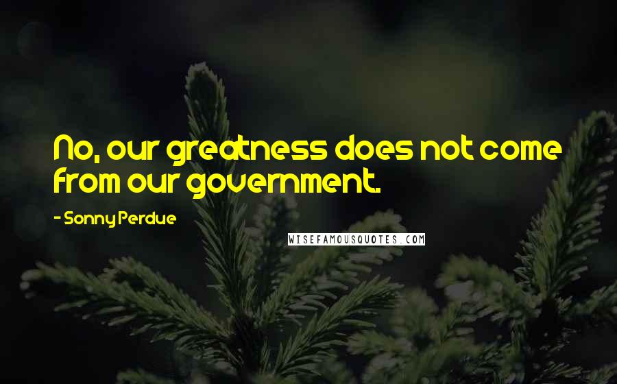 Sonny Perdue Quotes: No, our greatness does not come from our government.