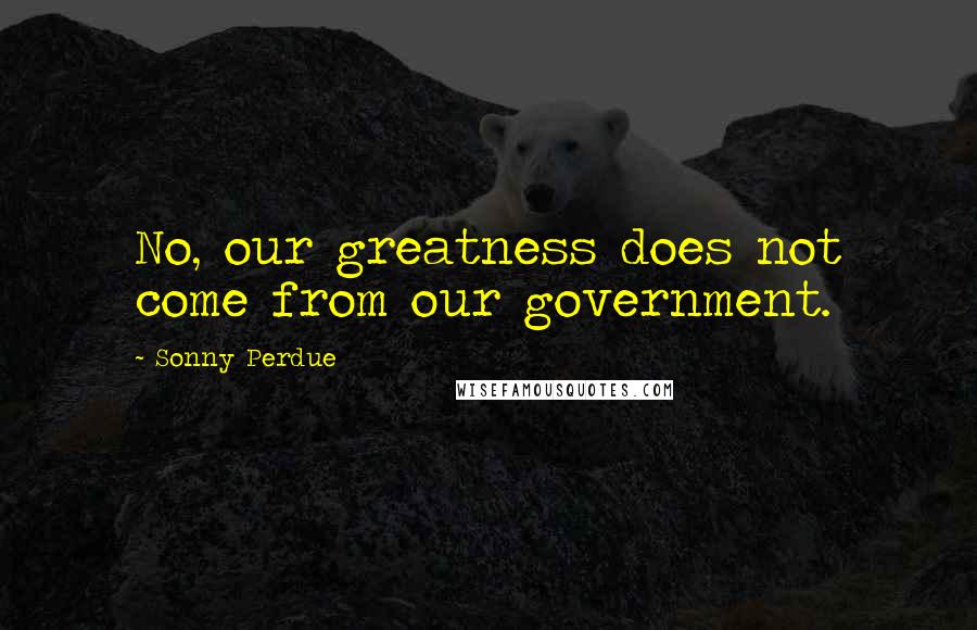 Sonny Perdue Quotes: No, our greatness does not come from our government.