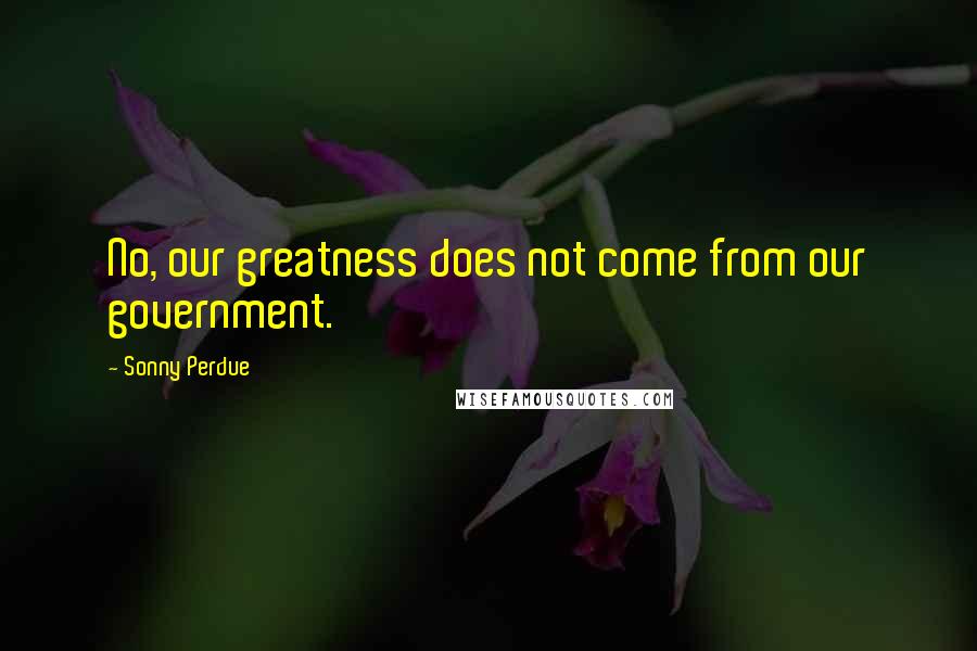 Sonny Perdue Quotes: No, our greatness does not come from our government.