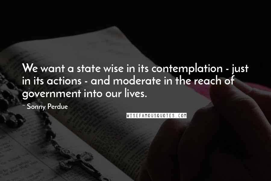 Sonny Perdue Quotes: We want a state wise in its contemplation - just in its actions - and moderate in the reach of government into our lives.