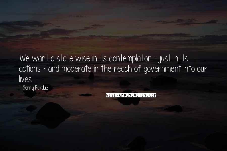 Sonny Perdue Quotes: We want a state wise in its contemplation - just in its actions - and moderate in the reach of government into our lives.