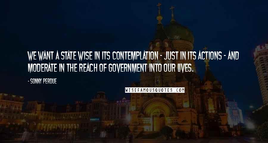 Sonny Perdue Quotes: We want a state wise in its contemplation - just in its actions - and moderate in the reach of government into our lives.