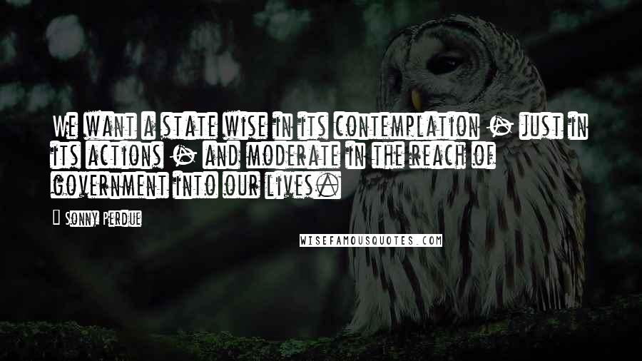 Sonny Perdue Quotes: We want a state wise in its contemplation - just in its actions - and moderate in the reach of government into our lives.