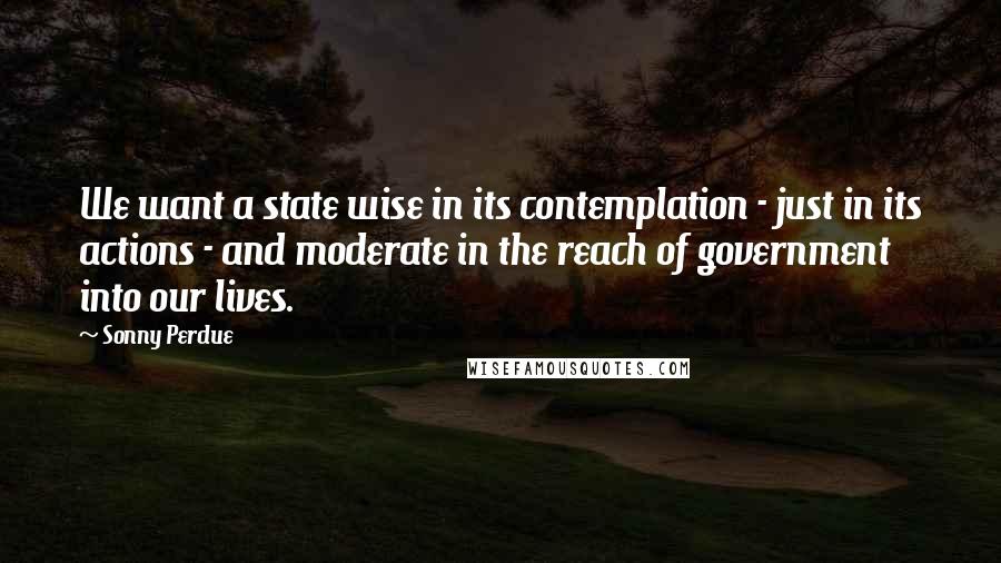 Sonny Perdue Quotes: We want a state wise in its contemplation - just in its actions - and moderate in the reach of government into our lives.